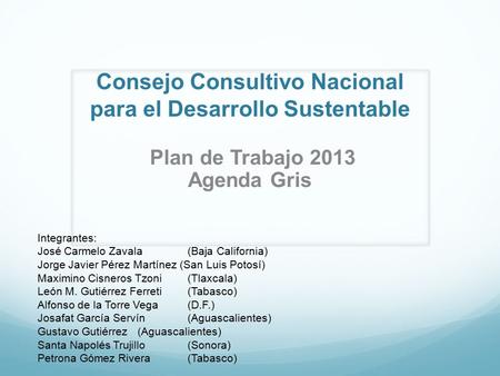 Consejo Consultivo Nacional para el Desarrollo Sustentable Plan de Trabajo 2013 Agenda Gris Integrantes: José Carmelo Zavala(Baja California) Jorge Javier.