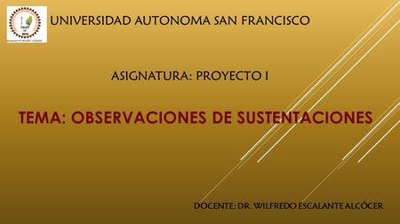 UNIVERSIDAD AUTONOMA SAN FRANCISCO TEMA: OBSERVACIONES DE SUSTENTACIONES ASIGNATURA: PROYECTO I DOCENTE: DR. WILFREDO ESCALANTE ALCÓCER.