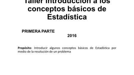 Taller introducción a los conceptos básicos de Estadística PRIMERA PARTE 2016 Propósito: Introducir algunos conceptos básicos de Estadística por medio.