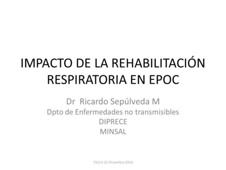 IMPACTO DE LA REHABILITACIÓN RESPIRATORIA EN EPOC Dr Ricardo Sepúlveda M Dpto de Enfermedades no transmisibles DIPRECE MINSAL TALCA 15 Diciembre 2014.