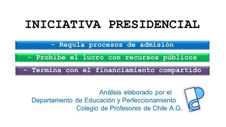 INICIATIVA PRESIDENCIAL - Regula procesos de admisión - Prohíbe el lucro con recursos públicos - Termina con el financiamiento compartido Análisis elaborado.