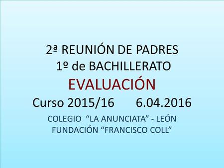 2ª REUNIÓN DE PADRES 1º de BACHILLERATO EVALUACIÓN Curso 2015/16 6.04.2016 COLEGIO “LA ANUNCIATA” - LEÓN FUNDACIÓN “FRANCISCO COLL”