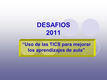 DESAFIOS 2011 “Uso de las TICS para mejorar los aprendizajes de aula”
