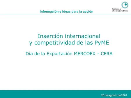 1 20 de agosto de 2007 Información e Ideas para la acción Inserción internacional y competitividad de las PyME Día de la Exportación MERCOEX - CERA.