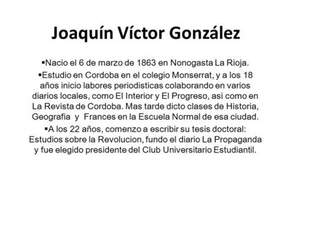 Joaquín Víctor González  Nacio el 6 de marzo de 1863 en Nonogasta La Rioja.  Estudio en Cordoba en el colegio Monserrat, y a los 18 años inicio labores.