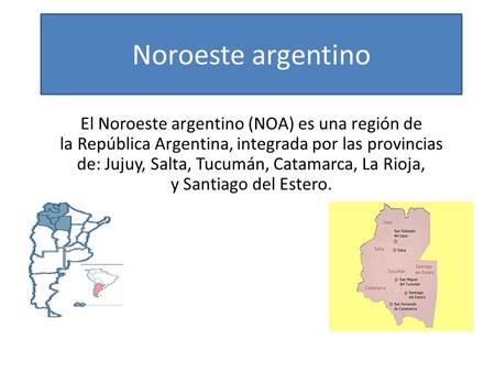 Noroeste argentino El Noroeste argentino (NOA) es una región de la República Argentina, integrada por las provincias de: Jujuy, Salta, Tucumán, Catamarca, La.