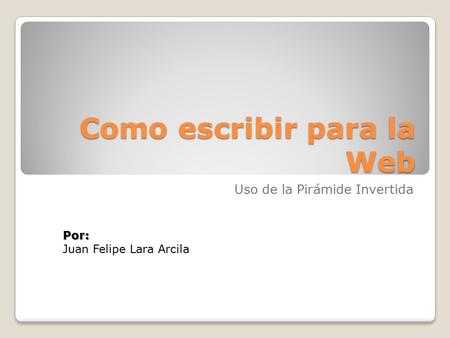 Como escribir para la Web Uso de la Pirámide Invertida Por: Juan Felipe Lara Arcila.