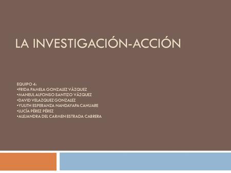 LA INVESTIGACIÓN-ACCIÓN EQUIPO 4: FRIDA PAMELA GONZALEZ VÁZQUEZ MANEUL ALFONSO SANTIZO VÁZQUEZ DAVID VELAZQUEZ GONZALEZ YULITH ESPERANZA NANDAYAPA CAHUARE.