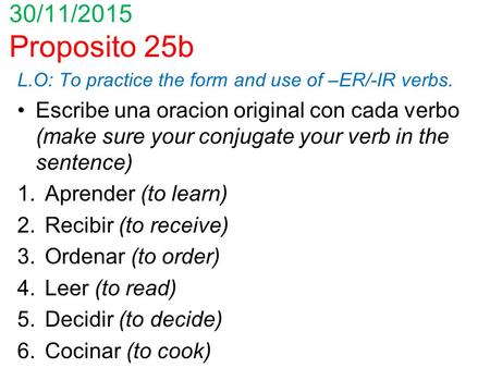 30/11/2015 Proposito 25b L.O: To practice the form and use of –ER/-IR verbs. Escribe una oracion original con cada verbo (make sure your conjugate your.