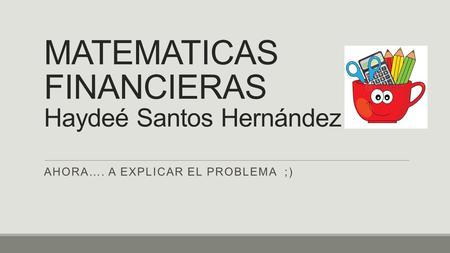 MATEMATICAS FINANCIERAS Haydeé Santos Hernández AHORA…. A EXPLICAR EL PROBLEMA ;)