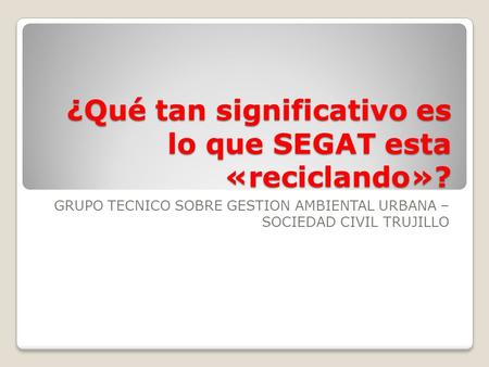 ¿Qué tan significativo es lo que SEGAT esta «reciclando»? GRUPO TECNICO SOBRE GESTION AMBIENTAL URBANA – SOCIEDAD CIVIL TRUJILLO.