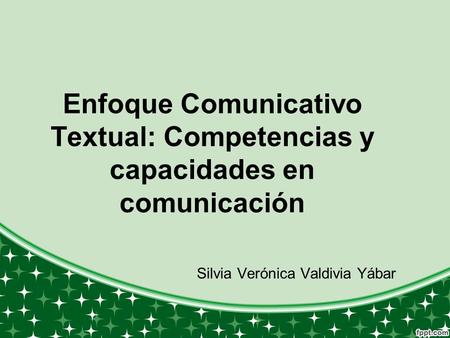 Enfoque Comunicativo Textual: Competencias y capacidades en comunicación Silvia Verónica Valdivia Yábar.