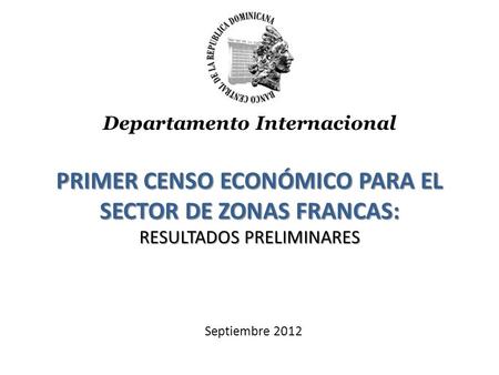 PRIMER CENSO ECONÓMICO PARA EL SECTOR DE ZONAS FRANCAS: RESULTADOS PRELIMINARES Septiembre 2012 Departamento Internacional.