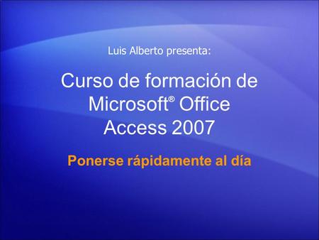 Curso de formación de Microsoft ® Office Access 2007 Ponerse rápidamente al día Luis Alberto presenta: