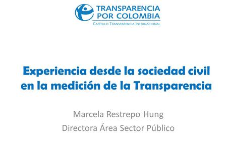 Experiencia desde la sociedad civil en la medición de la Transparencia Marcela Restrepo Hung Directora Área Sector Público.