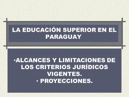 LA EDUCACIÓN SUPERIOR EN EL PARAGUAY ALCANCES Y LIMITACIONES DE LOS CRITERIOS JURÍDICOS VIGENTES. PROYECCIONES.