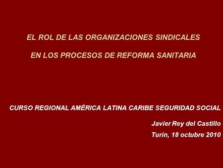 EL ROL DE LAS ORGANIZACIONES SINDICALES EN LOS PROCESOS DE REFORMA SANITARIA CURSO REGIONAL AMÉRICA LATINA CARIBE SEGURIDAD SOCIAL Javier Rey del Castillo.