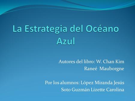 Autores del libro: W. Chan Kim Raneé Mauborgne Por los alumnos: López Miranda Jesús Soto Guzmán Lizette Carolina.