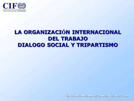 CENTRO INTERNACIONAL DE FORMACION DE LA OIT/TURIN LA ORGANIZACI Ó N INTERNACIONAL DEL TRABAJO DIALOGO SOCIAL Y TRIPARTISMO.