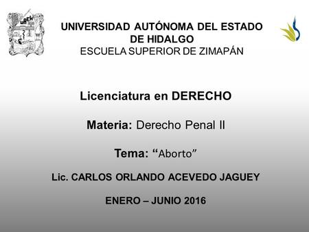 UNIVERSIDAD AUTÓNOMA DEL ESTADO DE HIDALGO ESCUELA SUPERIOR DE ZIMAPÁN Licenciatura en DERECHO Materia: Derecho Penal II Tema: “ Aborto” Lic. CARLOS ORLANDO.