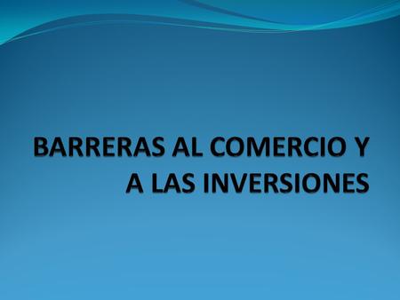 BARRERAS AL COMERCIO Se considera como barreras comerciales a todas aquellas situaciones y disposiciones que obstaculizan el intercambio de productos.