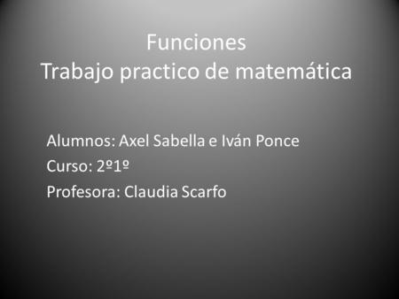 Funciones Trabajo practico de matemática Alumnos: Axel Sabella e Iván Ponce Curso: 2º1º Profesora: Claudia Scarfo.