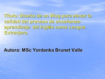 Título: Diseño de un Blog para elevar la calidad del proceso de enseñanza- aprendizaje del Inglés como Lengua Extranjera. Autora: MSc Yordanka Brunet Valle.