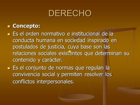 DERECHO Concepto: Es el orden normativo e institucional de la conducta humana en sociedad inspirado en postulados de justicia, cuya base son las relaciones.