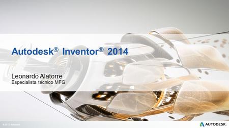 © 2013 Autodesk Autodesk ® Inventor ® 2014 Leonardo Alatorre Especialista técnico MFG.