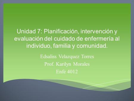 Unidad 7: Planificación, intervención y evaluación del cuidado de enfermería al individuo, familia y comunidad. Edsaliss Velazquez Torres Prof. Karilyn.