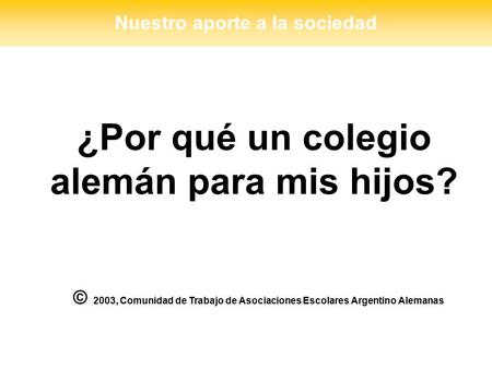 ¿Por qué un colegio alemán para mis hijos? © 2003, Comunidad de Trabajo de Asociaciones Escolares Argentino Alemanas Nuestro aporte a la sociedad.