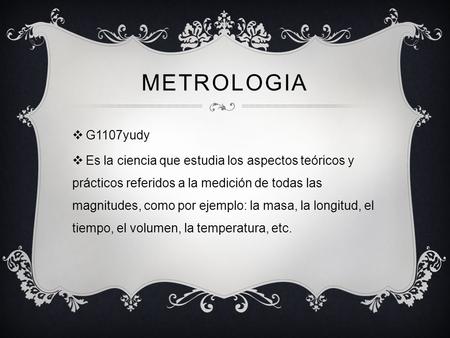 METROLOGIA  G1107yudy  Es la ciencia que estudia los aspectos teóricos y prácticos referidos a la medición de todas las magnitudes, como por ejemplo: