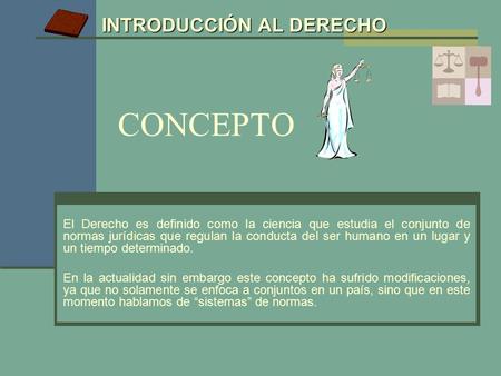 INTRODUCCIÓN AL DERECHO CONCEPTO El Derecho es definido como la ciencia que estudia el conjunto de normas jurídicas que regulan la conducta del ser humano.