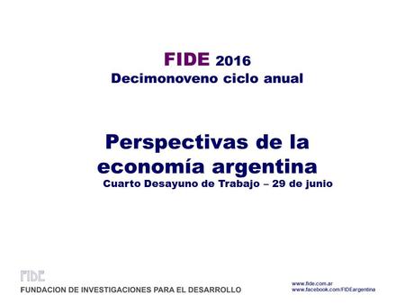 FIDE 2016 Decimonoveno ciclo anual Perspectivas de la economía argentina Cuarto Desayuno de Trabajo – 29 de junio www.fide.com.ar www.facebook.com/FIDEargentina.