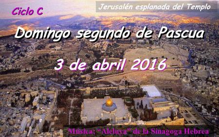 Ciclo C Domingo segundo de Pascua 3 de abril 2016 Música: “Aleluya” de la Sinagoga Hebrea Jerusalén esplanada del Templo.
