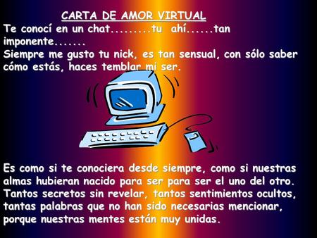 CARTA DE AMOR VIRTUAL Te conocí en un chat.........tu ahí......tan imponente....... Siempre me gusto tu nick, es tan sensual, con sólo saber cómo estás,