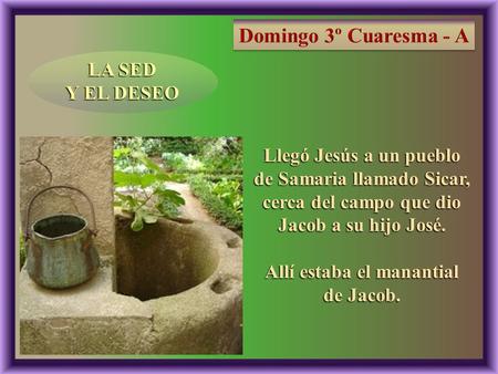 LA SED Y EL DESEO Llegó Jesús a un pueblo de Samaria llamado Sicar, cerca del campo que dio Jacob a su hijo José. Allí estaba el manantial de Jacob.