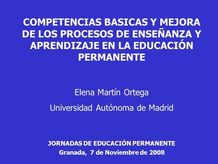 COMPETENCIAS BASICAS Y MEJORA DE LOS PROCESOS DE ENSEÑANZA Y APRENDIZAJE EN LA EDUCACIÓN PERMANENTE Elena Martín Ortega Universidad Autónoma de Madrid.