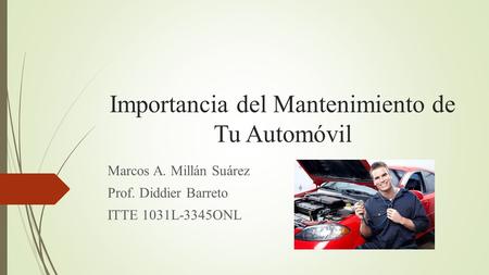 Importancia del Mantenimiento de Tu Automóvil Marcos A. Millán Suárez Prof. Diddier Barreto ITTE 1031L-3345ONL.