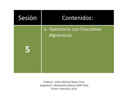 Sesión Contenidos: 5 ↘Operatoria con Fracciones Algebraicas. Profesor: Víctor Manuel Reyes Feest Asignatura: Matemática Básica (MAT-003) Primer Semestre.