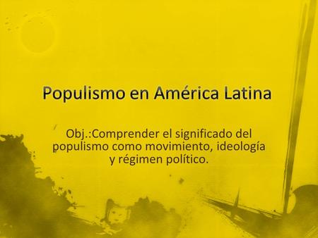 Obj.:Comprender el significado del populismo como movimiento, ideología y régimen político.