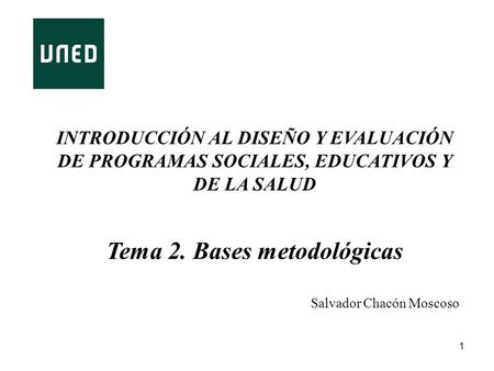 1 INTRODUCCIÓN AL DISEÑO Y EVALUACIÓN DE PROGRAMAS SOCIALES, EDUCATIVOS Y DE LA SALUD Tema 2. Bases metodológicas Salvador Chacón Moscoso.
