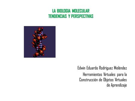 LA BIOLOGIA MOLECULAR TENDENCIAS Y PERSPECTIVAS Edwin Eduardo Rodríguez Meléndez Herramientas Virtuales para la Construcción de Objetos Virtuales de Aprendizaje.