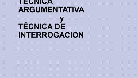 TÉCNICA ARGUMENTATIVA y TÉCNICA DE INTERROGACIÓN.