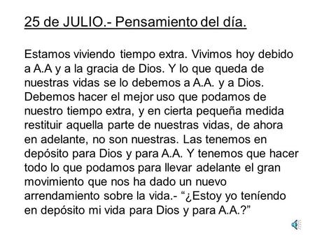 25 de JULIO.- Pensamiento del día. Estamos viviendo tiempo extra. Vivimos hoy debido a A.A y a la gracia de Dios. Y lo que queda de nuestras vidas se.