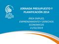 JORNADA PRESUPUESTO Y PLANIFICACIÓN 2014 ÁREA EMPLEO, EMPRENDIMIENTO Y DERECHOS ECONOMICOS 21/02/2014.