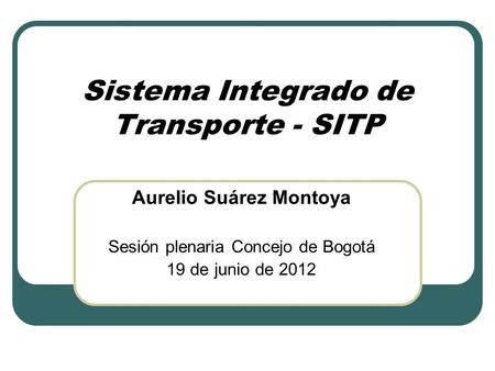 Sistema Integrado de Transporte - SITP Aurelio Suárez Montoya Sesión plenaria Concejo de Bogotá 19 de junio de 2012.