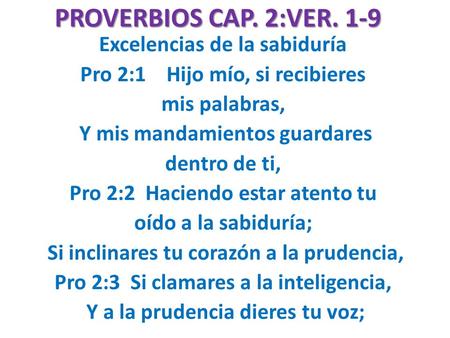 PROVERBIOS CAP. 2:VER. 1-9 Excelencias de la sabiduría Pro 2:1 Hijo mío, si recibieres mis palabras, Y mis mandamientos guardares dentro de ti, Pro 2:2.
