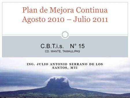 ING. JULIO ANTONIO SERRANO DE LOS SANTOS, MTI Plan de Mejora Continua Agosto 2010 – Julio 2011 C.B.T.i.s. N° 15 CD. MANTE, TAMAULIPAS.