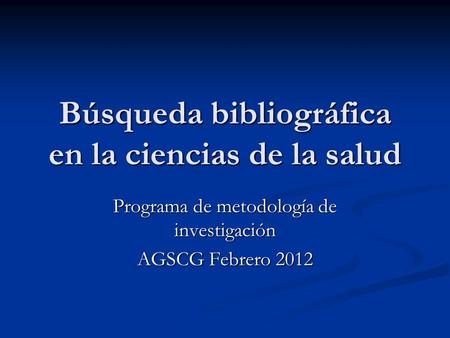 Búsqueda bibliográfica en la ciencias de la salud Programa de metodología de investigación AGSCG Febrero 2012.